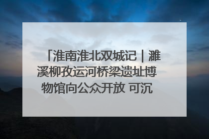 淮南淮北双城记｜濉溪柳孜运河桥梁遗址博物馆向公众开放 可沉浸式触摸历史