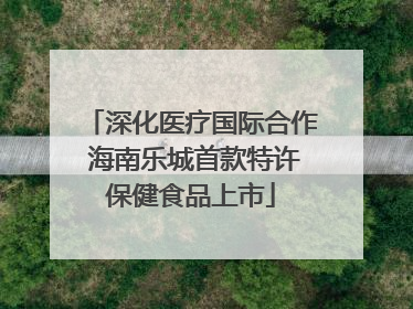 深化医疗国际合作 海南乐城首款特许保健食品上市
