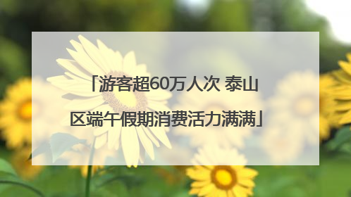 游客超60万人次 泰山区端午假期消费活力满满