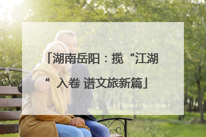 湖南岳阳：揽“江湖”入卷 谱文旅新篇