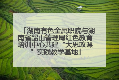 湖南有色金属职院与湖南省韶山管理局红色教育培训中心共建“大思政课”实践教学基地