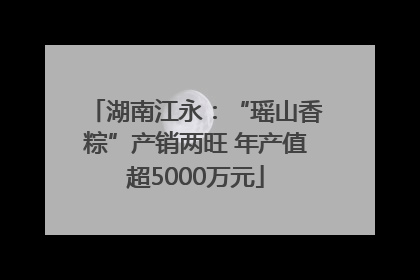 湖南江永：“瑶山香粽”产销两旺 年产值超5000万元