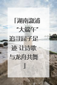 湖南溆浦“大端午”追寻屈子足迹 让诗歌与龙舟共舞