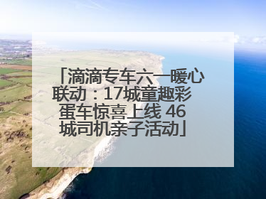 滴滴专车六一暖心联动：17城童趣彩蛋车惊喜上线 46城司机亲子活动