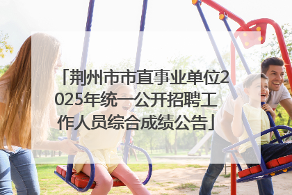 荆州市市直事业单位2025年统一公开招聘工作人员综合成绩公告