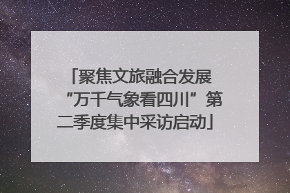 聚焦文旅融合发展 “万千气象看四川”第二季度集中采访启动