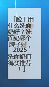 脸干用什么洗面奶好？洗面奶哪个牌子好，2025洗面奶值得买推荐！