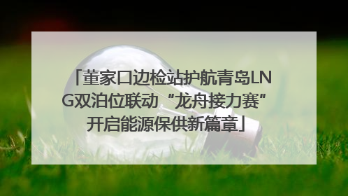 董家口边检站护航青岛LNG双泊位联动“龙舟接力赛” 开启能源保供新篇章