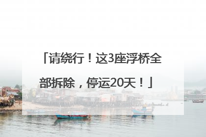 请绕行！这3座浮桥全部拆除，停运20天！