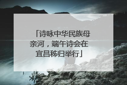 诗咏中华民族母亲河，端午诗会在宜昌秭归举行