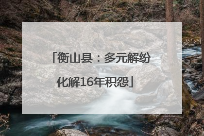衡山县：多元解纷化解16年积怨