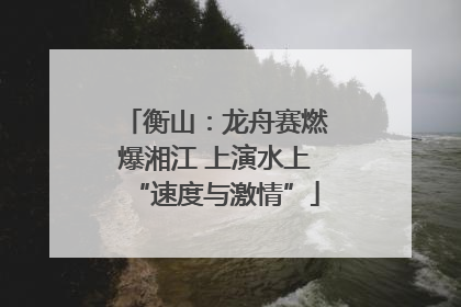 衡山：龙舟赛燃爆湘江 上演水上“速度与激情”