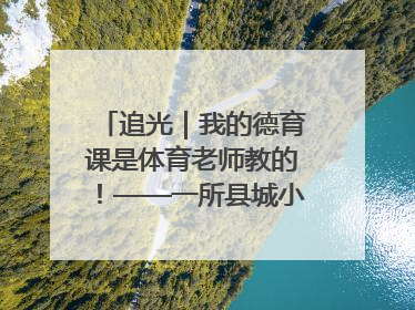 追光｜我的德育课是体育老师教的！——一所县城小学的思政课改革