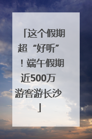 这个假期超“好听”！端午假期近500万游客游长沙
