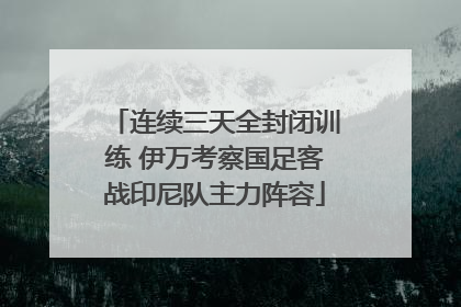 连续三天全封闭训练 伊万考察国足客战印尼队主力阵容