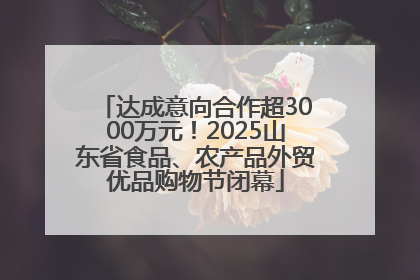 达成意向合作超3000万元！2025山东省食品、农产品外贸优品购物节闭幕