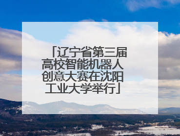 辽宁省第三届高校智能机器人创意大赛在沈阳工业大学举行