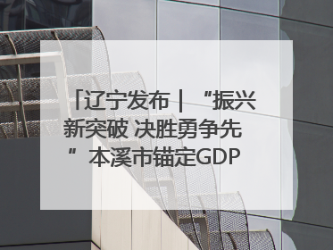 辽宁发布｜“振兴新突破 决胜勇争先”本溪市锚定GDP增长6%目标推进十项重点工作