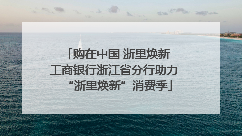 购在中国 浙里焕新 工商银行浙江省分行助力“浙里焕新”消费季