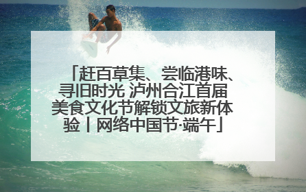 赶百草集、尝临港味、寻旧时光 泸州合江首届美食文化节解锁文旅新体验丨网络中国节·端午