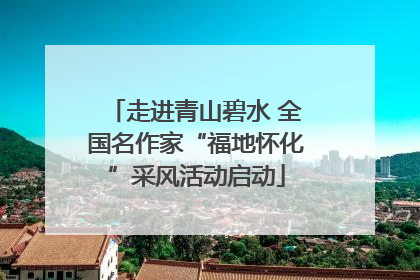 走进青山碧水 全国名作家“福地怀化”采风活动启动