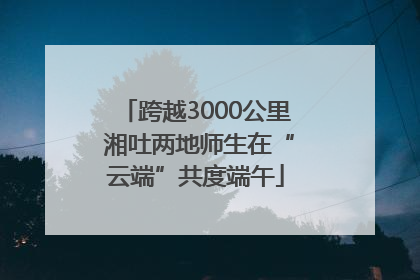 跨越3000公里 湘吐两地师生在“云端”共度端午