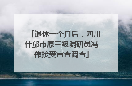 退休一个月后，四川什邡市原三级调研员冯伟接受审查调查