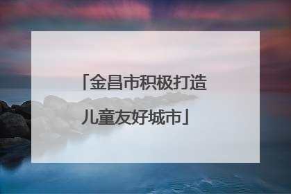 金昌市积极打造儿童友好城市