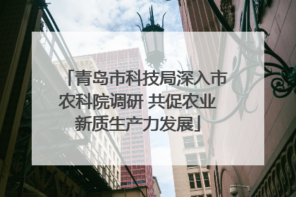 青岛市科技局深入市农科院调研 共促农业新质生产力发展
