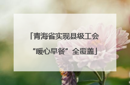 青海省实现县级工会“暖心早餐”全覆盖