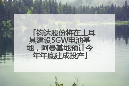 钧达股份将在土耳其建设5GW电池基地，阿曼基地预计今年年底建成投产