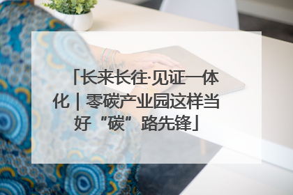 长来长往·见证一体化｜零碳产业园这样当好“碳”路先锋
