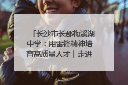 长沙市长郡梅溪湖中学：用雷锋精神培育高质量人才｜走进新时代“雷锋传人 长沙榜样”