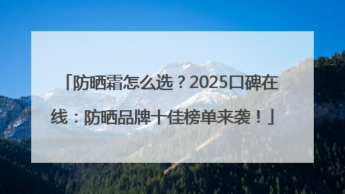 防晒霜怎么选？2025口碑在线：防晒品牌十佳榜单来袭！
