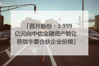 首开股份：3.999亿元向中信金融资产转让首信丰泰合伙企业份额