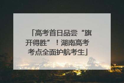 高考首日品尝“旗开得胜”！湖南高考考点全面护航考生