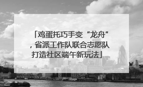 鸡蛋托巧手变“龙舟”，省派工作队联合志愿队打造社区端午新玩法