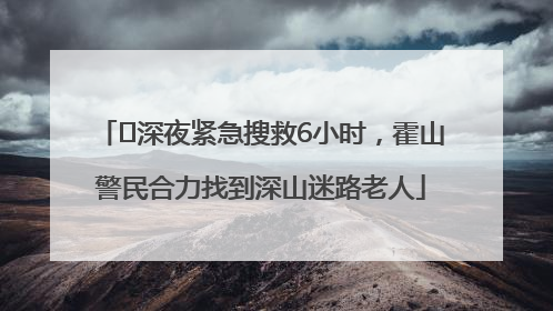 ﻿深夜紧急搜救6小时，霍山警民合力找到深山迷路老人