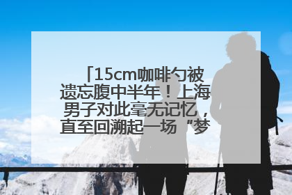 15cm咖啡勺被遗忘腹中半年！上海男子对此毫无记忆，直至回溯起一场“梦境”般的经历
