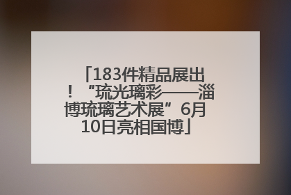 183件精品展出！“琉光璃彩——淄博琉璃艺术展”6月10日亮相国博