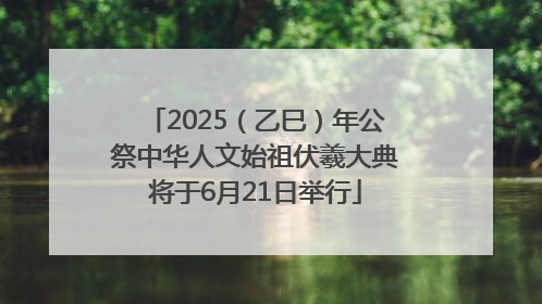 2025（乙巳）年公祭中华人文始祖伏羲大典将于6月21日举行