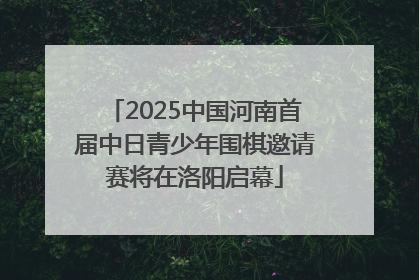 2025中国河南首届中日青少年围棋邀请赛将在洛阳启幕