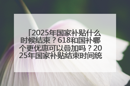 2025年国家补贴什么时候结束？618和国补哪个更优惠可以叠加吗？2025年国家补贴结束时间统一为12月31日