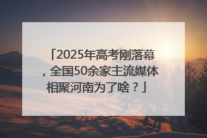 2025年高考刚落幕，全国50余家主流媒体相聚河南为了啥？