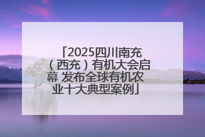 2025四川南充（西充）有机大会启幕 发布全球有机农业十大典型案例