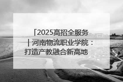 2025高招全服务｜河南物流职业学院：打造产教融合新高地 推动高质量快速发展