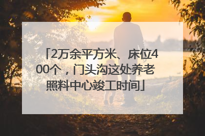2万余平方米、床位400个，门头沟这处养老照料中心竣工时间