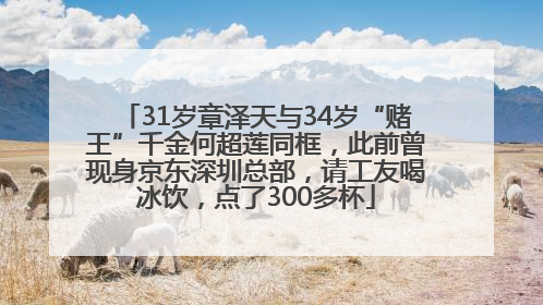 31岁章泽天与34岁“赌王”千金何超莲同框，此前曾现身京东深圳总部，请工友喝冰饮，点了300多杯