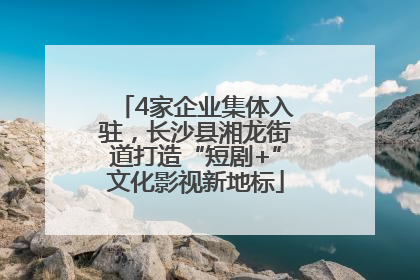 4家企业集体入驻，长沙县湘龙街道打造“短剧+”文化影视新地标