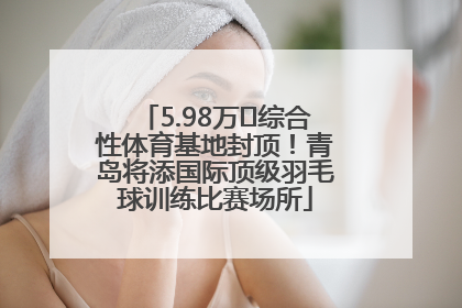 5.98万㎡综合性体育基地封顶！青岛将添国际顶级羽毛球训练比赛场所